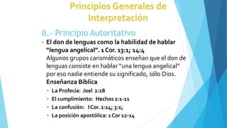 II.- Principio Autoritativo
◾ El don de lenguas como la habilidad de hablar
“lengua angelical”. 1Cor. 13:1; 14:4
Algunos grupos carismáticos enseñan que el don de
lenguas consiste en hablar “una lengua angelical”
por eso nadie entiende su significado, sólo Dios.
Enseñanza Bíblica
 La Profecía: Joel 2:28
 El cumplimiento: Hechos 2:1-11
 La confusión: ICor. 2:14; 3:1;
 La posición apostólica: 1Cor 12-14
 