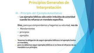 III.- Principio del Ejemplo Autoritativo
 Los ejemplos bíblicos sólo están imbuidos de autoridad
cuando los refuerza un mandato específico.
Dios, para que comprendamos y hagamos su voluntad, nos da
 Mandamientos
 principios
 ejemplos
◾ Tenemos la obligación de seguir ejemplos bíblicos si el ejemplo ilustra
un mandato,
◾ pero no debemos seguir ejemplos bíblicos si no tiene el refuerzo de un
mandato o un principio.
 