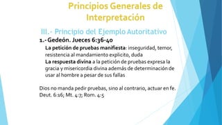 III.- Principio del Ejemplo Autoritativo
1.-Gedeón. Jueces 6:36-40
La petición de pruebas manifiesta: inseguridad, temor,
resistencia al mandamiento explicito, duda
La respuesta divina a la petición de pruebas expresa la
gracia y misericordia divina además de determinación de
usar al hombre a pesar de sus fallas
Dios no manda pedir pruebas, sino al contrario, actuar en fe.
Deut. 6:16; Mt. 4:7; Rom. 4:5
 