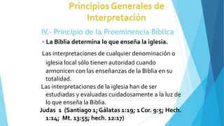 IV.- Principio de la Preeminencia Bíblica
 La Biblia determina lo que enseña la iglesia.
Las interpretaciones de cualquier denominación o
iglesia local sólo tienen autoridad cuando
armonicen con las enseñanzas de la Biblia en su
totalidad.
Las interpretaciones de la iglesia han de ser
estudiadas y evaluadas cuidadosamente a la luz de
lo que enseña la Biblia.
Judas 1 (Santiago 1;Gálatas 1:19; 1Cor. 9:5; Hech.
1:14; Mt. 13:55; hech. 12:17)
 