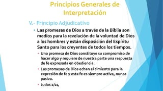 V.- Principio Adjudicativo
 Las promesas de Dios a través de la Biblia son
medios para la revelación de la voluntad de Dios
a los hombres y están disposición del Espíritu
Santo para los creyentes de todos los tiempos.
▪ Una promesa de Dios constituye su compromiso de
hacer algo y requiere de nuestra parte una respuesta
de fe expresada en obediencia.
▪ Las promesas de Dios echan el cimiento para la
expresión de fe y esta fe es siempre activa, nunca
pasiva.
▪ Judas 2/24
 