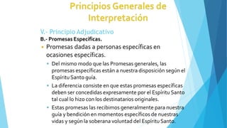 V.- Principio Adjudicativo
B.- Promesas Específicas.
◾ Promesas dadas a personas específicas en
ocasiones específicas.
 Del mismo modo que las Promesas generales, las
promesas específicas están a nuestra disposición según el
Espíritu Santo guía.
 La diferencia consiste en que estas promesas específicas
deben ser concedidas expresamente por el Espíritu Santo
tal cual lo hizo con los destinatarios originales.
 Estas promesas las recibimos generalmente para nuestra
guía y bendición en momentos específicos de nuestras
vidas y según la soberana voluntad del Espíritu Santo.
 