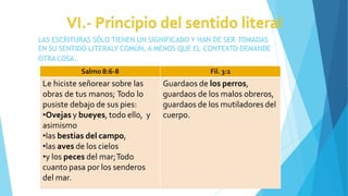 LAS ESCRITURAS SÓLO TIENEN UN SIGNIFICADO Y HAN DE SER TOMADAS
EN SU SENTIDO LITERALY COMÚN, A MENOS QUE EL CONTEXTO DEMANDE
OTRA COSA.
Salmo 8:6-8 Fil. 3:2
Le hiciste señorear sobre las
obras de tus manos; Todo lo
pusiste debajo de sus pies:
•Ovejas y bueyes, todo ello, y
asimismo
•las bestias del campo,
•las aves de los cielos
•y los peces del mar;Todo
cuanto pasa por los senderos
del mar.
Guardaos de los perros,
guardaos de los malos obreros,
guardaos de los mutiladores del
cuerpo.
 