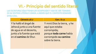 LAS ESCRITURAS SÓLO TIENEN UN SIGNIFICADO Y HAN DE SER TOMADAS
EN SU SENTIDO LITERALY COMÚN, A MENOS QUE EL CONTEXTO DEMANDE
OTRA COSA.
Génesis 16:7 Gen. 6:12
Y la halló el ángel de
Jehová junto a una fuente
de agua en el desierto,
junto a la fuente que está
en el camino deShur.
Y miró Dios la tierra, y he
aquí que estaba
corrompida;
porque toda carne había
corrompido su camino
sobre la tierra.
 
