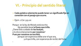 ◾ Cada palabra solamente puede tener un significado fijo en
conexión con el pasaje que ocurre.
◾ Ejem. 1Cor. 9:9-10
Porque en la ley de Moisés está escrito:
No pondrás bozal al buey que trilla.
¿Tiene Dios cuidado de los bueyes,
o lo dice enteramente por nosotros?
Pues por nosotros se escribió;
porque con esperanza debe arar el que ara,
y el que trilla, con esperanza de recibir del fruto.
.
 
