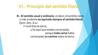 B.- El sentido usual y ordinario, es decir, el sentido cierto
y más evidente no equivale siempre al sentido literal.
Ejem.Gen. 6:12
Y miró Dios la tierra,
y he aquí que estaba corrompida;
porque toda carne había
corrompido su camino sobre la tierra.
 