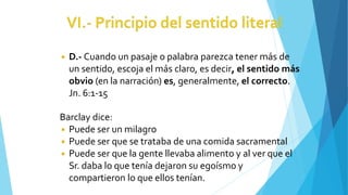 ◾ D.- Cuando un pasaje o palabra parezca tener más de
un sentido, escoja el más claro, es decir, el sentido más
obvio (en la narración) es, generalmente, el correcto.
Jn. 6:1-15
Barclay dice:
◾ Puede ser un milagro
◾ Puede ser que se trataba de una comida sacramental
◾ Puede ser que la gente llevaba alimento y al ver que el
Sr. daba lo que tenía dejaron su egoísmo y
compartieron lo que ellos tenían.
 