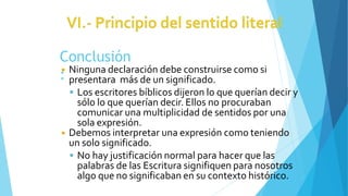 Conclusión
:
◾ Ninguna declaración debe construirse como si
presentara más de un significado.
 Los escritores bíblicos dijeron lo que querían decir y
sólo lo que querían decir. Ellos no procuraban
comunicar una multiplicidad de sentidos por una
sola expresión.
◾ Debemos interpretar una expresión como teniendo
un solo significado.
 No hay justificación normal para hacer que las
palabras de las Escritura signifiquen para nosotros
algo que no significaban en su contexto histórico.
 