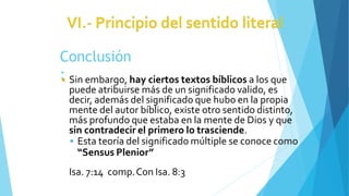 Conclusión
:
◾ Sin embargo, hay ciertos textos bíblicos a los que
puede atribuirse más de un significado valido, es
decir, además del significado que hubo en la propia
mente del autor bíblico, existe otro sentido distinto,
más profundo que estaba en la mente de Dios y que
sin contradecir el primero lo trasciende.
 Esta teoría del significado múltiple se conoce como
“Sensus Plenior”
Isa. 7:14 comp.Con Isa. 8:3
 