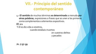4.- El sentido de muchos términos es determinado a menudo por
otras palabras, expresiones o frases que se unen a las primeras
como complementos o elementos expositivos.
Ef. 2:1
Y él os dio vida a vosotros,
cuando estabais muertos
en vuestros delitos
y pecados
Jn. 7:37-39
 