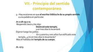 5.- Hay ocasiones en que el escritor bíblico le da su propio sentido
a una palabra en particular.
Jn 2:18-19 y 21
Respondió Jesús y les dijo:
Destruid este templo,
y en tres días lo levantaré.
Dijeron luego los judíos:
En cuarenta y seis años fue edificado este
templo, ¿y tú en tres días lo levantarás?
Mas él hablaba del templo de su cuerpo.
Jn. 17:3
 