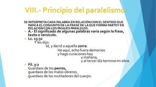 SE INTERPRETACADA PALABRA EN RELACIÓNCON EL SENTIDOQUE
INDICA ELCONJUNTO DE LA FRASE DE LAQUE FORMA PARTEY EN
RELACIÓNCON LOS PASAJES PARALELOS.
◾ A.- El significado de algunas palabras varía según la frase,
texto o versículo.
◾ Lc. 13:32
Y les dijo:
Id, y decid a aquella zorra:
He aquí, echo fuera demonios
y hago curaciones hoy
y mañana,
y al tercer día termino mi obra.
◾ Fil. 3:2
Guardaos de los perros,
guardaos de los malos obreros,
guardaos de los mutiladores del cuerpo.
 