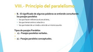 ◾ B.- El significado de algunas palabras se entiende consultando
los pasajes paralelos
 los que hacen referencia el uno al otro,
 los que tienen entre si relación o
 los que tratan de un modo u otro de un mismo asunto.
Tipos de pasajes Paralelos
◾ 1).- Pasajes paralelos verbales.
◾
◾ 2).- Pasajes paralelos conceptuales.
 