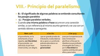 ◾ B.- El significado de algunas palabras se entiende consultando
los pasajes paralelos
◾ 1).- Pasajes paralelos verbales.
◾ Cuando una misma palabra o frase ocurre en una conexión
similar, o con referencia al mismo asunto general y se usa con un
sentido idóneo o semejante.
Rom. 12:8 2Cor. 8:2 2Cor. 9:13
el que exhorta, en la
exhortación; el que
reparte, con liberalidad;
el que preside, con
solicitud; el que hace
misericordia, con alegría.
que en grande prueba de
tribulación, la abundancia
de su gozo y su profunda
pobreza abundaron en
riquezas de su
generosidad.
pues por la experiencia de
esta ministración
glorifican a Dios por la
obediencia que profesáis
al evangelio de Cristo, y
por la liberalidad de
vuestra contribución para
ellos y para todos
 