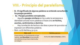 ◾ B.- El significado de algunas palabras se entiende consultando
los pasajes paralelos
◾ b).- Pasajes paralelos conceptuales.
◾
◾ Aquellos pasajes similares en los cuales la semejanza o
identidad consiste no en palabras o frases sino en hechos,
asuntos, sentimientos o doctrina.
Hay correlación de hechos o de ideas a pesar de que estos se
expresen con diferentes palabras.
◾ Rom. 12:8; Hechos 4:32-5:11
Rom. 12:8 Hechos 4:32-5:11
el que exhorta, en la exhortación; el que
reparte, con liberalidad; el que preside,
con solicitud; el que hace misericordia,
con alegría.
Actitud de José vsAnanías y Safira
 