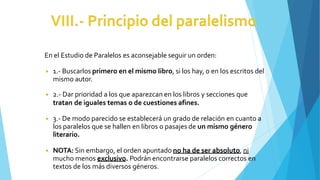 En el Estudio de Paralelos es aconsejable seguir un orden:
◾ 1.- Buscarlos primero en el mismo libro, si los hay, o en los escritos del
mismo autor.
◾ 2.- Dar prioridad a los que aparezcan en los libros y secciones que
tratan de iguales temas o de cuestiones afines.
◾ 3.- De modo parecido se establecerá un grado de relación en cuanto a
los paralelos que se hallen en libros o pasajes de un mismo género
literario.
◾ NOTA: Sin embargo, el orden apuntado no ha de ser absoluto, ni
mucho menos exclusivo. Podrán encontrarse paralelos correctos en
textos de los más diversos géneros.
 