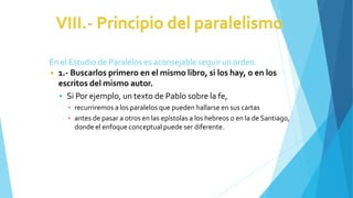 En el Estudio de Paralelos es aconsejable seguir un orden:
◾ 1.- Buscarlos primero en el mismo libro, si los hay, o en los
escritos del mismo autor.
 Si Por ejemplo, un texto de Pablo sobre la fe,
▪ recurriremos a los paralelos que pueden hallarse en sus cartas
▪ antes de pasar a otros en las epístolas a los hebreos o en la de Santiago,
donde el enfoque conceptual puede ser diferente.
 