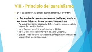 ◾ En el Estudio de Paralelos es aconsejable seguir un orden:
◾ 2.- Dar prioridad a los que aparezcan en los libros y secciones
que tratan de iguales temas o de cuestiones afines.
 Así tendrán preferencia los paralelos de los evangelios cuando se trate de
un texto de cualquiera de ellos;
 los de Romanos cuando se estudien textos deGálatas;
 los de Efesios cuando se interpreta un pasaje deColosenses,
 y los de 2 Pedro o algunos capítulos de las cartas pastorales en el caso de
una porción de la epístola de Judas.
 