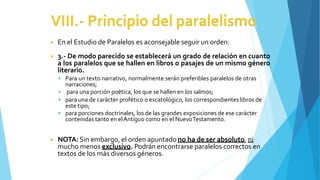 ◾ En el Estudio de Paralelos es aconsejable seguir un orden:
◾ 3.- De modo parecido se establecerá un grado de relación en cuanto
a los paralelos que se hallen en libros o pasajes de un mismo género
literario.
 Para un texto narrativo, normalmente serán preferibles paralelos de otras
narraciones;
 para una porción poética, los que se hallen en los salmos;
 para una de carácter profético o escatológico, los correspondientes libros de
este tipo;
 para porciones doctrinales, los de las grandes exposiciones de ese carácter
contenidas tanto en elAntiguo como en el NuevoTestamento.
◾ NOTA: Sin embargo, el orden apuntado no ha de ser absoluto, ni
mucho menos exclusivo. Podrán encontrarse paralelos correctos en
textos de los más diversos géneros.
 