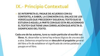 ◾ SE INTERPRETA EL PASAJE DE ACUERDO CON SU
CONTEXTO, A SABER, LA CONEXIÓN O EL ENLACE DE LOS
VERSÍCULOSQUE PRECEDENY SIGUENALTEXTOQUE SE
ESTUDIAOAQUELLA PARTECONQUE ESTA RELACIONADO
ELTEXTOYQUETIENE UNACORRELACIÓNQUEAFECTA EL
SIGNIFICADO DELTEXTO.
Cada uno de los autores, tuvo su razón particular al escribir sus
libros.AL desarrollar su tema hay enlaces lógicos de una sección
a otra. Debemos empeñarnos en descubrir el propósito general
del libro a fin de establecer el significado de ciertas palabras o
pasajes en el libro.
 