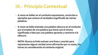 ◾ A veces se hallan en el contexto expresiones, versículos o
ejemplos que aclaran el verdadero significado de ciertas
palabras.
◾ A veces se halla aclarada una palabra obscura en el contexto
por el empleo de una palabra que tiene casi el mismo
significado o bien por una palabra opuesta y contraria a la
obscura.
◾ NOTA: Nunca es licito extraer una frase u oración para
representar alguna verdad como afirmación por su autor, sin
tomar en consideración el contexto original.
 