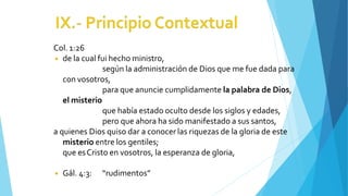 Col. 1:26
◾ de la cual fui hecho ministro,
según la administración de Dios que me fue dada para
con vosotros,
para que anuncie cumplidamente la palabra de Dios,
el misterio
que había estado oculto desde los siglos y edades,
pero que ahora ha sido manifestado a sus santos,
a quienes Dios quiso dar a conocer las riquezas de la gloria de este
misterio entre los gentiles;
que esCristo en vosotros, la esperanza de gloria,
◾ Gál. 4:3: “rudimentos”
 