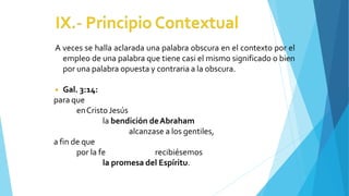 A veces se halla aclarada una palabra obscura en el contexto por el
empleo de una palabra que tiene casi el mismo significado o bien
por una palabra opuesta y contraria a la obscura.
◾ Gal. 3:14:
para que
enCristoJesús
la bendición deAbraham
alcanzase a los gentiles,
a fin de que
por la fe recibiésemos
la promesa del Espíritu.
 