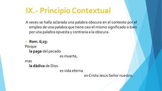 A veces se halla aclarada una palabra obscura en el contexto por el
empleo de una palabra que tiene casi el mismo significado o bien
por una palabra opuesta y contraria a la obscura.
◾ Rom. 6;23:
Porque
la paga del pecado
es muerte,
mas
la dádiva de Dios
es vida eterna
enCristoJesúsSeñor nuestro.
 