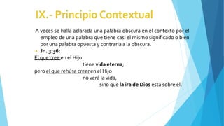 A veces se halla aclarada una palabra obscura en el contexto por el
empleo de una palabra que tiene casi el mismo significado o bien
por una palabra opuesta y contraria a la obscura.
◾ Jn. 3:36:
El que cree en el Hijo
tiene vida eterna;
pero el que rehúsa creer en el Hijo
no verá la vida,
sino que la ira de Dios está sobre él.
 