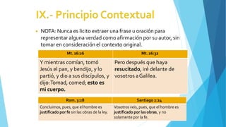 ◾ NOTA: Nunca es licito extraer una frase u oración para
representar alguna verdad como afirmación por su autor, sin
tomar en consideración el contexto original.
Mt. 26:26 Mt. 26:32
Y mientras comían, tomó
Jesús el pan, y bendijo, y lo
partió, y dio a sus discípulos, y
dijo:Tomad, comed; esto es
mi cuerpo.
Pero después que haya
resucitado, iré delante de
vosotros aGalilea.
Rom. 3:28 Santiago 2:24
Concluimos, pues, que el hombre es
justificado por fe sin las obras de la ley.
Vosotros veis, pues, que el hombre es
justificado por las obras, y no
solamente por la fe.
 