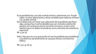 En la parábola hay una sola verdad central y solamente una. Puede
haber muchas aplicaciones y otras verdades pero todas se enfocan
a la verdad central.
No se debe procurar hacer que cada parte de la parábola signifique
algo, porque hay muchos detalles que son incluidos solamente
porque son necesarios par la narración humana y sirven como
adornos pero no deben entenderse como vehículos de enseñanza
espiritual.
Mr. 4:30-32
Nota. Hay que ser muy precavidos al usar la parábola para establecer
una doctrina,Generalmente se usa para ilustrar una doctrina
bíblica.
Mt. 13:1-9; 18-23
 