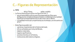 1.-TIPO
del gr.Τύπος golpe. modelo
◾ La forma literaria que utiliza una figura en elA.T.,
 que el texto bíblico afirma que fue preparada por Dios para
prefigurar (no simplemente para ilustrar o simbolizar) una realidad
espiritual correspondiente futura deCristo o de su Reino.
 La realidad misma (el cumplimiento) es el antitipo y se encuentra en
el N.T.
◾ Estas figuras pueden ser:
 personas importantes de la historia de Israel,
 oficios señalados por la ley de Moisés,
 objetos materiales,
 lugares significativos,
 acontecimientos en la historia,
 instituciones del sistema religioso.
 