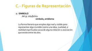 2.-SIMBOLO
del gr. σύμβολον
símbolo, emblema
La forma literaria que emplea algo real y visible para
representar algo invisible (como una idea, cualidad, o
realidad espiritual)a causa de alguna relación o asociación
que existe entre los dos.
 