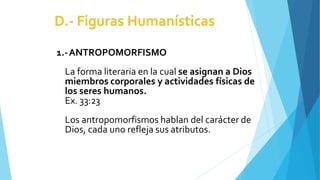 1.-ANTROPOMORFISMO
La forma literaria en la cual se asignan a Dios
miembros corporales y actividades físicas de
los seres humanos.
Ex. 33:23
Los antropomorfismos hablan del carácter de
Dios, cada uno refleja sus atributos.
 