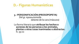 3.- PERSONIFICACIÓN (PROSOPOPEYA)
Del gr. προσωποποιΐα
delante de la cara (máscara)
La forma literaria que atribuye los hechos o
acciones de las personas a los animales,
plantas u otras cosas inanimadas o abstractas.
Is. 55:12
 