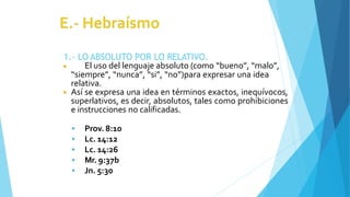1.- LO ABSOLUTO POR LO RELATIVO.
◾ El uso del lenguaje absoluto (como “bueno”, “malo”,
“siempre”, “nunca”, “si”, “no”)para expresar una idea
relativa.
◾ Así se expresa una idea en términos exactos, inequívocos,
superlativos, es decir, absolutos, tales como prohibiciones
e instrucciones no calificadas.
 Prov. 8:10
 Lc. 14:12
 Lc. 14:26
 Mr. 9:37b
 Jn. 5:30
 