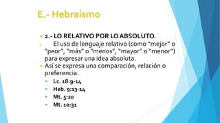 ◾ 2.- LO RELATIVO POR LOABSOLUTO.
◾ El uso de lenguaje relativo (como “mejor” o
“peor”, “más” o “menos”, “mayor” o “menor”)
para expresar una idea absoluta.
◾ Así se expresa una comparación, relación o
preferencia.
 Lc. 18:9-14
 Heb. 9:13-14
 Mt. 5:20
 Mt. 10:31
 