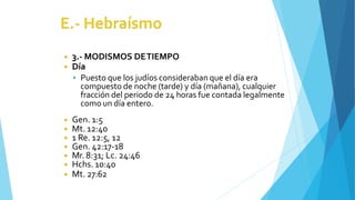 ◾ 3.- MODISMOS DETIEMPO
◾ Día
 Puesto que los judíos consideraban que el día era
compuesto de noche (tarde) y día (mañana), cualquier
fracción del periodo de 24 horas fue contada legalmente
como un día entero.
◾ Gen. 1:5
◾ Mt. 12:40
◾ 1 Re. 12:5, 12
◾ Gen. 42:17-18
◾ Mr. 8:31; Lc. 24:46
◾ Hchs. 10:40
◾ Mt. 27:62
 