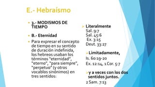 ◾ 3.- MODISMOS DE
TIEMPO
◾ B.- Eternidad
◾ Para expresar el concepto
de tiempo en su sentido
de duración indefinida,
los hebreos usaban los
términos “eternidad”,
“eterno”, “para siempre”,
“perpetuo” (y otros
vocablos sinónimos) en
tres sentidos:
 Literalmente
Sal. 9:7
Sal. 45:6
Ex. 3:15
Deut. 33:27
Limitadamente,
Is. 60:19-20
Ex. 12:14, 1Cor. 5:7
y a veces con los dos
sentidos juntos.
2Sam. 7:13
 