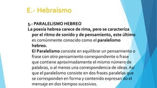 5.- PARALELISMO HEBREO
La poesía hebrea carece de rima, pero se caracteriza
por el ritmo de sonido y de pensamiento, este último
es comúnmente conocido como el paralelismo
hebreo.
El Paralelismo consiste en equilibrar un pensamiento o
frase con otro pensamiento correspondiente o frase
que contiene aproximadamente el mismo número de
palabras, o al menos una correspondencia de ideas.Así
que el paralelismo consiste en dos frases paralelas que
se corresponden en forma y contenido expresan do el
mensaje en dos tiempos sucesivos.
 
