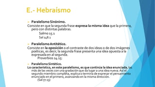  Paralelismo Sinónimo.
Consiste en que la segunda frase expresa la misma idea que la primera,
pero con distintas palabras.
Salmo 15.1
Sal 148.1
 ParalelismoAntitético.
Consiste en la oposición o el contraste de dos ideas o de dos imágenes
poéticas, es decir, la segunda frase presenta una idea opuesta a la
expresada en al segunda.
Proverbios 14.15:
 ParalelismoSintético.
Lo característico, en este paralelismo, es que continúa la idea enunciada, las
más de las veces con una gradación que da lugar a una idea nueva.Así el
segundo miembro completa, explica o termina de expresar el pensamiento
enunciado en el primero, avanzando en la misma dirección.
(Sal 77.13)
 