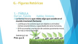 1.- FÁBULA
Del lat. Fabŭla hablar, historia,
narración
La forma literaria que relata algo que sucede en el
mundo irracional (fantasía)
 y atribuye a los actores (que son objetos o animales)
ciertas características y capacidades de seres humanos,
 El fin es enseñar una lección de carácter puramente moral,
de más o menos seriedad.
Jueces 9:7-20
Prov. 9:1-6
 