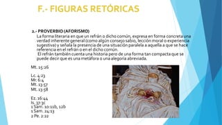 2.- PROVERBIO (AFORISMO)
La forma literaria en que un refrán o dicho común, expresa en forma concreta una
verdad inherente general (como algún consejo sabio, lección moral o experiencia
sugestiva) y señala la presencia de una situación paralela a aquella a que se hace
referencia en el refrán o en el dicho común.
El refrán también cuenta una historia pero de una forma tan compacta que se
puede decir que es una metáfora o una alegoría abreviada.
Mt. 15:26
Lc. 4:23
Mr. 6:4
Mt.13:57
Mt.13:58
Ez.16:44
Is. 37:3c
1Sam. 10:11b, 12b
1Sam. 24:13
2 Pe. 2:22
 