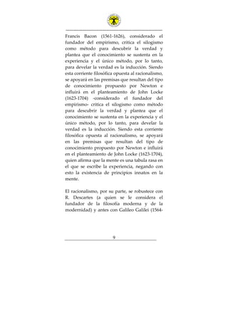 ---------------------------------------------------------------
9
Francis Bacon (1561-1626), considerado el
fundador del empirismo, critica el silogismo
como método para descubrir la verdad y
plantea que el conocimiento se sustenta en la
experiencia y el único método, por lo tanto,
para develar la verdad es la inducción. Siendo
esta corriente filosófica opuesta al racionalismo,
se apoyará en las premisas que resultan del tipo
de conocimiento propuesto por Newton e
influirá en el planteamiento de John Locke
(1623-1704) -considerado el fundador del
empirismo- critica el silogismo como método
para descubrir la verdad y plantea que el
conocimiento se sustenta en la experiencia y el
único método, por lo tanto, para develar la
verdad es la inducción. Siendo esta corriente
filosófica opuesta al racionalismo, se apoyará
en las premisas que resultan del tipo de
conocimiento propuesto por Newton e influirá
en el planteamiento de John Locke (1623-1704),
quien afirma que la mente es una tabula rasa en
el que se escribe la experiencia, negando con
esto la existencia de principios innatos en la
mente.
El racionalismo, por su parte, se robustece con
R. Descartes (a quien se le considera el
fundador de la filosofía moderna y de la
modernidad) y antes con Galileo Galilei (1564-
 