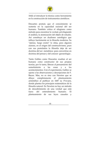 ---------------------------------------------------------------
10
1642) al introducir la técnica como herramienta
en la construcción de instrumentos científicos.
Descartes postula que el conocimiento se
sustenta en la capacidad racional del ser
humano. También critica el silogismo como
método para encontrar la verdad, privilegiando
el análisis, la atomización del objeto de estudio.
Así constituye un dualismo autológico que
influye fuertemente en la filosofía moderna. Su
“pienso, luego existo” lo sitúa, para algunos
autores, en el origen del constructivismo, pues
con sus postulados la filosofía deja de ser
doctrina del ser -metafísica- para convertirse en
doctrina del pensar y del conocer -gnoseología-.
Tanto Galileo como Descartes resaltan al ser
humano como constructor de sus propias
teorías, por lo tanto, liberan al pensamiento del
sometimiento a las cosas y a los
acontecimientos. Con el experimento, Galileo se
opone a las observaciones y descripciones de F.
Bacon. Mas, no es sino con Newton que se
diluye completamente el planteamiento
aristotélico al publicar en 1687 su Principia,
donde plantea los principios matemáticos de la
filosofía natural. En Newton no hay un método
de descubrimiento de una verdad que está
fuera del entendimiento humano. El
planteamiento de sus leyes causales y
 