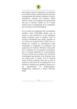 ---------------------------------------------------------------
11
universales lo pone en oposición a la existencia
de verdades innatas, constituyendo así las bases
de legitimación del método científico, el cual es
fuertemente criticado por Gadamer (1993)
quien se resiste a la arrogancia de superioridad
con que se muestra, cuando no es el mejor
camino para la comprensión de la experiencia
que si se logra a través del lenguaje.
En un intento de explicación del conocimiento
científico, Kant (1724-1804) plantea que la
ciencia es una actividad en la que participan
ambas corrientes, tanto lo empírico como lo
racional. Pensamiento que queda expuesto en
su “Crítica de la Razón Pura” (1781). Pero su
intento de conciliar la confrontación entre
racionalistas y empiristas no representa una
superación de dualismo filosófico. Kant parte
de la confianza en el programa newtoniano,
pero se muestra platónico en su pensamiento
de que la razón pura conlleva una conciencia
trascendental que permite al ser humano crear
un mundo para sí mismo. Con la filosofía
crítica de Kant, podemos decir que se abre el
mundo de una teoría de la comprensión. Es la
influencia kantiana que podemos observar en
los pensamientos de Schleiermacher,
Wittgenstein, Habermas y Rawls (Ricoeur,
2002).
 