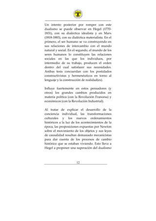 ---------------------------------------------------------------
12
Un intento posterior por romper con este
dualismo se puede observar en Hegel (1770-
1831), con su dialéctica idealista y en Marx
(1818-1883), con su dialéctica materialista. En el
primero, el ser humano se va construyendo en
sus relaciones de intercambio con el mundo
natural y social. En el segundo, el mundo de los
seres humanos lo constituyen las relaciones
sociales en las que los individuos, por
intermedio de su trabajo, producen el orden
dentro del cual satisfacer sus necesidades.
Ambas tesis concuerdan con los postulados
constructivistas y hermenéuticos en torno al
lenguaje y la construcción de realidad(es).
Influye fuertemente en estos pensadores (y
otros) los grandes cambios producidos en
materia política (con la Revolución Francesa) y
económicos (con la Revolución Industrial).
Al tratar de explicar el desarrollo de la
conciencia individual, las transformaciones
culturales y los nuevos ordenamientos
históricos a la luz de los acontecimientos de la
época, las proposiciones expuestas por Newton
sobre el movimiento de los objetos y sus leyes
de causalidad resultan demasiado mecanicistas
para dar cuenta de los procesos de cambio
histórico que se estaban viviendo. Esto lleva a
Hegel a proponer una superación del dualismo
 
