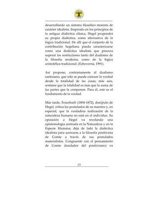 ---------------------------------------------------------------
13
desarrollando un sistema filosófico monista de
carácter idealista. Inspirado en los principios de
la antigua dialéctica clásica, Hegel propondrá
su propia dialéctica, como alternativa de la
lógica tradicional. De allí que el conjunto de la
contribución hegeliana pueda caracterizarse
como una dialéctica idealista que procura
superar las restricciones tanto del dualismo de
la filosofía moderna, como de la lógica
aristotélica tradicional. (Echeverría, 1991).
Así propone, contrariamente al dualismo
cartesiano, que sólo se puede conocer la verdad
desde la totalidad de las cosas; más aún,
sostiene que la totalidad es más que la suma de
las partes que la componen. Para él, este es el
fundamento de la verdad.
Más tarde, Feuerbach (1804-1872), discípulo de
Hegel, critica los postulados de su maestro y, en
especial, que la verdadera realización de la
naturaleza humana no está en el individuo. Su
oposición a Hegel va revelando una
epistemología centrada en la Naturaleza y en la
Especie Humana; deja de lado la dialéctica
idealista para acercarse a la filosofía positivista
de Comte a través de sus postulados
materialistas. Congruente con el pensamiento
de Comte (fundador del positivismo) va
 