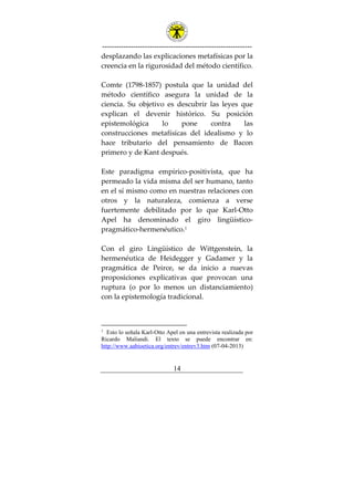 ---------------------------------------------------------------
14
desplazando las explicaciones metafísicas por la
creencia en la rigurosidad del método científico.
Comte (1798-1857) postula que la unidad del
método científico asegura la unidad de la
ciencia. Su objetivo es descubrir las leyes que
explican el devenir histórico. Su posición
epistemológica lo pone contra las
construcciones metafísicas del idealismo y lo
hace tributario del pensamiento de Bacon
primero y de Kant después.
Este paradigma empírico-positivista, que ha
permeado la vida misma del ser humano, tanto
en el sí mismo como en nuestras relaciones con
otros y la naturaleza, comienza a verse
fuertemente debilitado por lo que Karl-Otto
Apel ha denominado el giro lingüístico-
pragmático-hermenéutico.1
Con el giro Lingüístico de Wittgenstein, la
hermenéutica de Heidegger y Gadamer y la
pragmática de Peirce, se da inicio a nuevas
proposiciones explicativas que provocan una
ruptura (o por lo menos un distanciamiento)
con la epistemología tradicional.
1
Esto lo señala Karl-Otto Apel en una entrevista realizada por
Ricardo Maliandi. El texto se puede encontrar en:
http://www.aabioetica.org/entrev/entrev3.htm (07-04-2013)
 