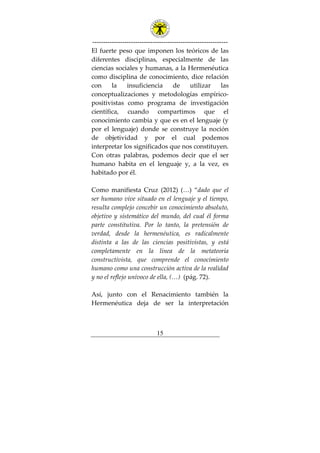 ---------------------------------------------------------------
15
El fuerte peso que imponen los teóricos de las
diferentes disciplinas, especialmente de las
ciencias sociales y humanas, a la Hermenéutica
como disciplina de conocimiento, dice relación
con la insuficiencia de utilizar las
conceptualizaciones y metodologías empírico-
positivistas como programa de investigación
científica, cuando compartimos que el
conocimiento cambia y que es en el lenguaje (y
por el lenguaje) donde se construye la noción
de objetividad y por el cual podemos
interpretar los significados que nos constituyen.
Con otras palabras, podemos decir que el ser
humano habita en el lenguaje y, a la vez, es
habitado por él.
Como manifiesta Cruz (2012) (…) “dado que el
ser humano vive situado en el lenguaje y el tiempo,
resulta complejo concebir un conocimiento absoluto,
objetivo y sistemático del mundo, del cual él forma
parte constitutiva. Por lo tanto, la pretensión de
verdad, desde la hermenéutica, es radicalmente
distinta a las de las ciencias positivistas, y está
completamente en la línea de la metateoría
constructivista, que comprende el conocimiento
humano como una construcción activa de la realidad
y no el reflejo unívoco de ella, (…) (pág. 72).
Así, junto con el Renacimiento también la
Hermenéutica deja de ser la interpretación
 